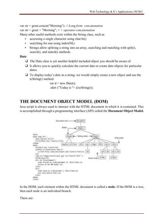 Web Technology & It’s Applications-18CS63
var str = greet.concat("Morning"); // Long form concatenation
var str = greet + "Morning"; // + operator concatenation
Many other useful methods exist within the String class, such as
• accessing a single character using charAt()
• searching for one using indexOf().
▪ Strings allow splitting a string into an array, searching and matching with split(),
search(), and match() methods.
Date
❑ The Date class is yet another helpful included object you should be aware of.
❑ It allows you to quickly calculate the current date or create date objects for particular
dates.
❑ To display today’s date as a string, we would simply create a new object and use the
toString() method.
var d = new Date();
alert ("Today is "+ d.toString());
THE DOCUMENT OBJECT MODEL (DOM)
Java script is always used to interact with the HTML document in which it is contained. This
is accomplished through a programming interface (API) called the Document Object Model.
In the DOM, each element within the HTML document is called a node. If the DOM is a tree,
then each node is an individual branch.
There are:
 