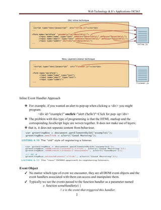 Web Technology & It’s Applications-18CS63
Inline Event Handler Approach
❖ For example, if you wanted an alert to pop-up when clicking a <div> you might
program:
<div id="example1" onclick="alert ('hello')">Click for pop- up</div>
❖ The problem with this type of programming is that the HTML markup and the
corresponding JavaScript logic are woven together. It does not make use of layers;
❖ that is, it does not separate content from behaviour.
Event Object
✓ No matter which type of event we encounter, they are all DOM event objects and the
event handlers associated with them can access and manipulate them.
✓ Typically we see the events passed to the function handler as a parameter named
e. function someHandler(e) {
// e is the event that triggered this handler.
}
 