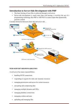 Web Technology & It’s Applications-18CS63
VTUPulse.com
Introduction to Server-Side Development with PHP
▪ The basic hosting of your files is achieved through a web server.
▪ Server-side development is much more than web hosting: it involves the use of a
programming technology like PHP or ASP.NET to create scripts that dynamically
generate content
Consider distinction between client side and server side…
WEB SERVER’S RESPONSABILITIES
A web server has many responsibilities:
• handling HTTP connections
• responding to requests for static and dynamic resources
• managing permissions and access for certain resources
• encrypting and compressing data
• managing multiple domains and URLs
• managing database connections
• managing cookies and state
• uploading and managing files
 