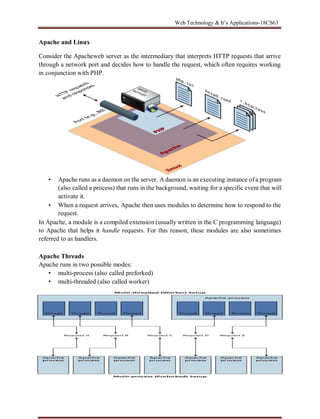 Web Technology & It’s Applications-18CS63
Apache and Linux
Consider the Apacheweb server as the intermediary that interprets HTTP requests that arrive
through a network port and decides how to handle the request, which often requires working
in conjunction with PHP.
• Apache runs as a daemon on the server. A daemon is an executing instance ofa program
(also called a process) that runs in the background, waiting for a specific event that will
activate it.
• When a request arrives, Apache then uses modules to determine how to respond to the
request.
In Apache, a module is a compiled extension (usually written in the C programming language)
to Apache that helps it handle requests. For this reason, these modules are also sometimes
referred to as handlers.
Apache Threads
Apache runs in two possible modes:
• multi-process (also called preforked)
• multi-threaded (also called worker)
 