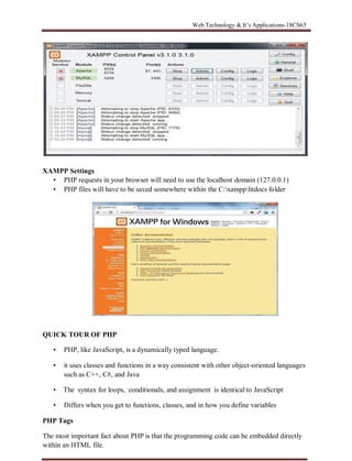 Web Technology & It’s Applications-18CS63
XAMPP Settings
• PHP requests in your browser will need to use the localhost domain (127.0.0.1)
• PHP files will have to be saved somewhere within the C:xampphtdocs folder
QUICK TOUR OF PHP
• PHP, like JavaScript, is a dynamically typed language.
• it uses classes and functions in a way consistent with other object-oriented languages
such as C++, C#, and Java
• The syntax for loops, conditionals, and assignment is identical to JavaScript
• Differs when you get to functions, classes, and in how you define variables
PHP Tags
The most important fact about PHP is that the programming code can be embedded directly
within an HTML file.
 