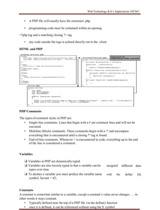 Web Technology & It’s Applications-18CS63
• A PHP file will usually have the extension .php
• programming code must be contained within an opening
<?php tag and a matching closing ?> tag
• any code outside the tags is echoed directly out to the client
HTML and PHP
PHP Comments
The types of comment styles in PHP are:
• Single-line comments. Lines that begin with a # are comment lines and will not be
executed.
• Multiline (block) comments. These comments begin with a /* and encompass
everything that is encountered until a closing */ tag is found.
• End-of-line comments. Whenever // is encountered in code, everything up to the end
of the line is considered a comment.
Variables
❑ Variables in PHP are dynamically typed.
❑ Variables are also loosely typed in that a variable can be
types over time
❑ To declare a variable you must preface the variable name
symbol. $count = 42;
assigned
with the
different
dollar
data
($)
Constants
A constant is somewhat similar to a variable, except a constant’s value never changes . . . in
other words it stays constant.
• Typically defined near the top of a PHP file via the define() function
• once it is defined, it can be referenced without using the $ symbol
 