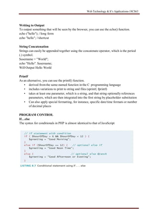 Web Technology & It’s Applications-18CS63
Writing to Output
To output something that will be seen by the browser, you can use the echo() function.
echo ("hello"); //long form
echo "hello"; //shortcut
String Concatenation
Strings can easily be appended together using the concatenate operator, which is the period
(.) symbol.
$username = ”World";
echo "Hello". $username;
Will Output Hello World
PrintF
As an alternative, you can use the printf() function.
• derived from the same-named function in the C programming language
• includes variations to print to string and files (sprintf, fprintf)
• takes at least one parameter, which is a string, and that string optionally references
parameters, which are then integrated into the first string by placeholder substitution
• Can also apply special formatting, for instance, specific date/time formats or number
of decimal places
PROGRAM CONTROL
If…else
The syntax for conditionals in PHP is almost identical to that of JavaScript
 
