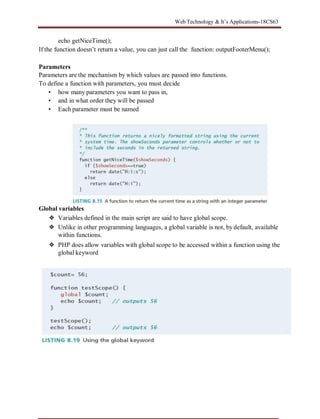 Web Technology & It’s Applications-18CS63
echo getNiceTime();
If the function doesn’t return a value, you can just call the function: outputFooterMenu();
Parameters
Parameters are the mechanism by which values are passed into functions.
To define a function with parameters, you must decide
• how many parameters you want to pass in,
• and in what order they will be passed
• Each parameter must be named
Global variables
❖ Variables defined in the main script are said to have global scope.
❖ Unlike in other programming languages, a global variable is not, by default, available
within functions.
❖ PHP does allow variables with global scope to be accessed within a function using the
global keyword
 