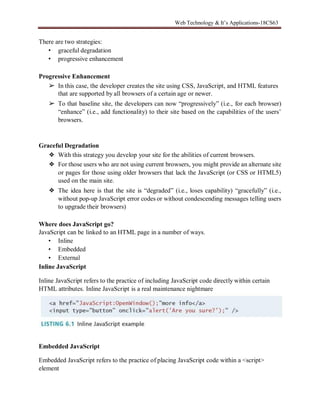 Web Technology & It’s Applications-18CS63
There are two strategies:
• graceful degradation
• progressive enhancement
Progressive Enhancement
➢ In this case, the developer creates the site using CSS, JavaScript, and HTML features
that are supported by all browsers of a certain age or newer.
➢ To that baseline site, the developers can now “progressively” (i.e., for each browser)
“enhance” (i.e., add functionality) to their site based on the capabilities of the users’
browsers.
Graceful Degradation
❖ With this strategy you develop your site for the abilities of current browsers.
❖ For those users who are not using current browsers, you might provide an alternate site
or pages for those using older browsers that lack the JavaScript (or CSS or HTML5)
used on the main site.
❖ The idea here is that the site is “degraded” (i.e., loses capability) “gracefully” (i.e.,
without pop-up JavaScript error codes or without condescending messages telling users
to upgrade their browsers)
Where does JavaScript go?
JavaScript can be linked to an HTML page in a number of ways.
• Inline
• Embedded
• External
Inline JavaScript
Inline JavaScript refers to the practice of including JavaScript code directly within certain
HTML attributes. Inline JavaScript is a real maintenance nightmare
Embedded JavaScript
Embedded JavaScript refers to the practice of placing JavaScript code within a <script>
element
 