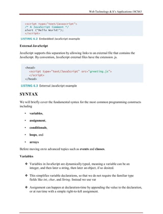 Web Technology & It’s Applications-18CS63
External JavaScript
JavaScript supports this separation by allowing links to an external file that contains the
JavaScript. By convention, JavaScript external files have the extension .js.
SYNTAX
We will briefly cover the fundamental syntax for the most common programming constructs
including
• variables,
• assignment,
• conditionals,
• loops, and
• arrays
Before moving on to advanced topics such as events and classes.
Variables
❖ Variables in JavaScript are dynamically typed, meaning a variable can be an
integer, and then later a string, then later an object, if so desired.
❖ This simplifies variable declarations, so that we do not require the familiar type
fields like int, char, and String. Instead we use var
❖ Assignment can happen at declaration-time by appending the value to the declaration,
or at run time with a simple right-to-left assignment.
 