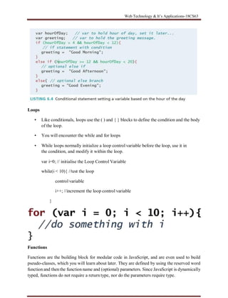 Web Technology & It’s Applications-18CS63
Loops
▪ Like conditionals, loops use the ( ) and { } blocks to define the condition and the body
of the loop.
▪ You will encounter the while and for loops
▪ While loops normally initialize a loop control variable before the loop, use it in
the condition, and modify it within the loop.
var i=0; // initialise the Loop Control Variable
while(i < 10){ //test the loop
control variable
i++; //increment the loop control variable
}
Functions
Functions are the building block for modular code in JavaScript, and are even used to build
pseudo-classes, which you will learn about later. They are defined by using the reserved word
function and then the function name and (optional) parameters. Since JavaScript is dynamically
typed, functions do not require a return type, nor do the parameters require type.
 