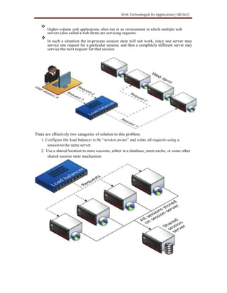 Higher-volume web applications often run in an environment in which multiple web
servers (also called a web farm) are servicing requests.
In such a situation the in-process session state will not work, since one server may
service one request for a particular session, and then a completely different server may
service the next request for that session
There are effectively two categories of solution to this problem.
1.
session to the same server.
2. Use a shared location to store sessions, either in a database, mem cache, or some other
shared session state mechanism
 