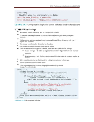 HTML5 Web Storage
Web storage is a new JavaScript onlyAPI introduced in HTML5.
IT is meant to be a replacement to cookies, in that web storage is managed by the
browser.
Unlike cookies web storage data is not transported to and from the server with every
request and response
Web storage is not limited to 4k size barrier of cookies.
Limit of 5 MB but browsers are allowed to store more per domain.
Just as there were two types of cookies, there are two types of web storage
Local storage It is for saving information that will persist between browser
sessions.
Session storage It is for information that will be lost once the browser session is
finished.
Below code illustrates the JavaScript code for writing information to web storage.
There are two ways to store values in web storage
Using setItem() function, or using the property shortcut(Eg: session
storage.FavoriteArtist().
 