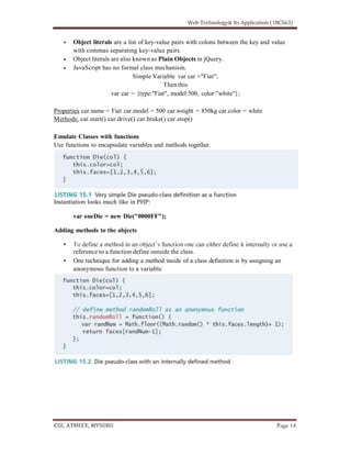 Object literals are a list of key-value pairs with colons between the key and value
with commas separating key-value pairs.
Object literals are also known as Plain Objects in jQuery.
JavaScript has no formal class mechanism.
Simple Variable var car ="Fiat";
Then this
var car = {type:"Fiat", model:500, color:"white"};
Properties car.name = Fiat car.model = 500 car.weight = 850kg car.color = white
Methods: car.start() car.drive() car.brake() car.stop()
Emulate Classes with functions
Use functions to encapsulate variables and methods together.
Instantiation looks much like in PHP:
var oneDie = new Die("0000FF");
Adding methods to the objects
reference to a function define outside the class.
One technique for adding a method inside of a class definition is by assigning an
anonymous function to a variable
 