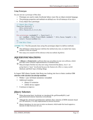 Using Prototypes
So you can use a prototype of the class.
Prototypes are used to make JavaScript behave more like an object-oriented language.
The prototype properties and methods are defined once for all instances of an object.
Every object has a prototype
This definition is better because it defines the method only once, no matter how many
instance of die are created.
How many ever created it will be reference to that one method. (fig below)
JQUERYFOUNDATIONS
A library or framework is software that you can utilize in your own software, which
provides some common implementations of standard ideas.
Many developers find that once theystart using a framework like jQuery,
shortcuts and brief ways of doing things.
In August 2005 jQuery founder John Resig was looking into how to better combine CSS
selectors with succinct JavaScript notation.
Within 1 year AJAXand animations wereadded
Additional modules
jQuery UI extension
mobile device support
Continues to improve.
jQuery Selectors
When discussing basic JavaScript we introduced the getElementByID () and
querySelector() selector functions in JavaScript.
Although the advanced querySelector() methods allow selection of DOM elements based
on CSS selectors, it is only implemented in newest browsers
jQuery introduces its own way to select an element, which under the hood supports a
myriad of older browsers for you.
 