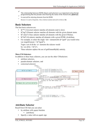 The relationship between DOM objects and selectors is so important in JavaScript
programming that the pseudo-class bearing the name of the framework, jQuery()
Is reserved for selecting elements from the DOM.
Because it is used so frequently, it has a shortcut notation and can be written as $()
Basic Selectors
The four basic selectors are:
$("*") Universal selector matches all elements (and is slow).
$("tag") Element selector matches all elements with the given element name.
$(".class") Class selector matches all elements with the given CSSclass.
$("#id") Id selector matches all elements with a given HTML id attribute.
For example, to select the single <div> elementwith id="grab" you would write:
var singleElement = $("#grab");
Toget a set of all the <a> elements the selector would
be: var allAs = $("a");
These selectors replace the use of getElementById() entirely.
More CSS Selectors
In addition to these basic selectors, you can use the other CSSselectors:
attribute selectors,
pseudo-element selectors, and
contextual selectors
Attribute Selector
Recall from CSS that you can select
by attribute with square brackets
[attribute]
Specify a value with an equals sign
 