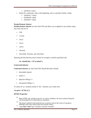 [attribute=value]
Search for a particular value in the beginning, end, or anywhere Inside a string
[attribute^=value]
[attribute$=value]
[attribute*=value]
Pseudo-Element Selector
Pseudo-element selectors are also from CSS and allow you to append to any selector using
the colon and one of
:link
:visited
:focus
:hover
:active
:checked
:first-child, :first-line, and :first-letter
Selecting all links that have been visited, for example, would be specified with:
var visitedLinks = $("a:visited");
Contextual Selector
Contextual selectors are also from CSS. Recall that these include:
descendant (space)
child (>)
adjacent sibling (+)
and general sibling (~).
To select all <p> elements inside of <div> elements you would write
var para = $("div p");
HTML Properties
Many HTML tags include properties as well as attributes, the most common being the
checked property of a radio button or checkbox.
The prop () method is the preferred way to retrieve and set the value of a property
although, attr() may return some (less useful) values.
<input class="meh" type="checkbox" checked="checked">
 