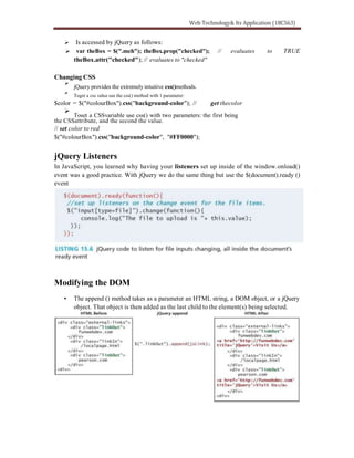 Is accessed by jQuery as follows:
var theBox = $(".meh"); theBox.prop("checked"); // evaluates to TRUE
theBox.attr("checked"); // evaluates to "checked"
Changing CSS
jQuery provides the extremely intuitive css()methods.
Toget a css value use the css() method with 1 parameter:
$color = $("#colourBox").css("background-color"); // get thecolor
Toset a CSSvariable use css() with two parameters: the first being
the CSSattribute, and the second the value.
// set color to red
$("#colourBox").css("background-color", "#FF0000");
jQuery Listeners
In JavaScript, you learned why having your listeners set up inside of the window.onload()
event was a good practice. With jQuery we do the same thing but use the $(document).ready ()
event
Modifying the DOM
The append () method takes as a parameter an HTML string, a DOM object, or a jQuery
object. That object is then added as the last child to the element(s) being selected.
 