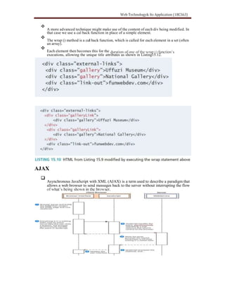 A more advanced technique might make use of the content of each div being modified. In
that case we use a cal back function in place of a simple element.
The wrap () method is a cal back function, which is called for each element in a set (often
an array).
Each element then becomes this for the
executions, allowing the unique title attributes as shown in Listing15.12.
AJAX
Asynchronous JavaScript with XML (AJAX) is a term used to describe a paradigm that
allows a web browser to send messages back to the server without interrupting the flow
 