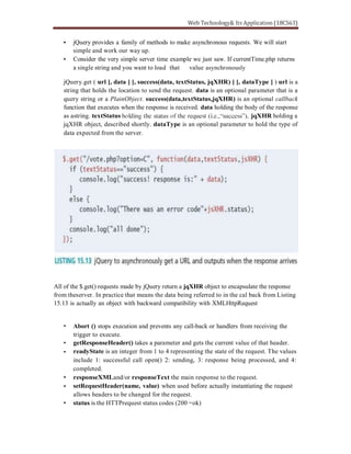 jQuery provides a family of methods to make asynchronous requests. We will start
simple and work our way up.
Consider the very simple server time example we just saw. If currentTime.php returns
a single string and you want to load that value asynchronously
jQuery.get ( url [, data ] [, success(data, textStatus, jqXHR) ] [, dataType ] ) url is a
string that holds the location to send the request. data is an optional parameter that is a
query string or a PlainObject. success(data,textStatus,jqXHR) is an optional callback
function that executes when the response is received. data holding the body of the response
as astring. textStatus jqXHR holding a
jqXHR object, described shortly. dataType is an optional parameter to hold the type of
data expected from the server.
All of the $.get() requests made by jQuery return a jqXHR object to encapsulate the response
from theserver. In practice that means the data being referred to in the cal back from Listing
15.13 is actually an object with backward compatibility with XMLHttpRequest
Abort () stops execution and prevents any call-back or handlers from receiving the
trigger to execute.
getResponseHeader() takes a parameter and gets the current value of that header.
readyState is an integer from 1 to 4 representing the state of the request. The values
include 1: successful call open() 2: sending, 3: response being processed, and 4:
completed.
responseXMLand/or responseText the main response to the request.
setRequestHeader(name, value) when used before actually instantiating the request
allows headers to be changed for the request.
status is the HTTPrequest status codes (200 =ok)
 