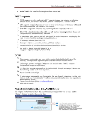 statusText is the associated description of the statuscode.
POST requests
POST requests are often preferred to GET requests because one can post an unlimited
amount of data, and because they do not generate viewable URLs for each action.
GET requests are typically not used when we have forms because of the messy URLs and
that limitation on how much data we can transmit.
With POST it is possible to transmit files, something which is not possible with GET.
The HTTP 1.1 definition describes GET as a safe method meaning that they should not
change anything, and should only read data.
POSTs on the other hand are not safe, and should be used whenever we are changing the
state of our system (like casting avote). get() method.
POST syntax is almost identical to GET.
jQuery.post ( url [, data ] [, success(data, textStatus, jqXHR) ] [, dataType ] )
If we were to convert our vote casting code it would simply change the first line from
var jqxhr = $.get("/vote.php?option=C"); to
var jqxhr = $.post("/vote.php", "option=C");
CORS
Since modern browsers prevent cross-origin requests by default (which is good for
security), sharing content legitimately between two domains becomes harder.
Cross-origin resource sharing (CORS) uses new headers in the HTML5 standard
implemented in most new browsers.
If a site wants to allow any domain to access its content through JavaScript, it would add
the following header to all of its responses.
Access-Control-Allow-Origin:
A better usage is to specify specific domains that are allowed, rather than cast the gates
open to each and every domain. To allow our domain to make cross site requests we
would add the header:
Access-Control-Allow-Origin: www.funwebdev.com
Rather than the wildcard*.
ASYNCHRONOUSFILE TRANSMISSION
The original workaround to allow the asynchronous posting of files was to use a hidden
<iframe> element to receive the posted files.
 