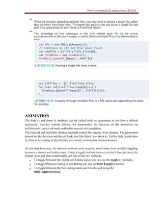 When we consider uploading multiple files, you may want to upload a single file, rather
than the entire form every time. To support that pattern, you can access a single file and
post it by appending the raw file to a FormData object.
The advantage of this technique is that you submit each file to the server
asynchronously as the user changes it; and it allows multiple files to be transmitted at
once.
ANIMATION
The hide () and show () methods can be called with no arguments to perform a default
animation. Another version allows two parameters: the duration of the animation (in
milliseconds) and a cal back method to execute on completion.
The fadeIn() and fadeOut() shortcut methods control the opacity of an element. The parameters
passed are the duration and the cal back, just like hide () and show (). Unlike hide () and show
(), there is no scaling of the element, just strictly control over the transparency.
As you may have seen, the shortcut methods come in pairs, which make them ideal for toggling
current state and then conditionally call one of the two methods;
To toggle between the visible and hidden states you can use the toggle () methods.
To toggle between fading in and fading out, use the fade Toggle() method
To toggle between the two sliding states can be achieved using the
slideToggle()method.
 