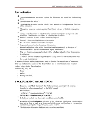 Raw Animation
The animate() method has several versions, but the one we will look at has the following
form:
.animate( properties, options );
The properties parameter contains a Plain Object with all the CSSstyles of the final state
of the animation.
The options parameter contains another Plain Object with any of the following options
set:
Always is the function to be called when the animation completes or stops with a fail
condition. This function will always be called (hence the name).
Done is a function to be called when the animation completes.
Duration is a number controlling the duration of the animation.
Fail is the function called if the animation does not complete.
Progress is a function to be called after each step of the animation.
Queue is a Boolean value telling the animation whether to wait in the queue of
animations or not. If false, the animation begins immediately.
Step is a function you can define that will be called periodically while the animation
is still going.
Advanced options called easing and special Easing allow for advanced control over
the speed of animation.
In web development, easing functions are used to simulate that natural type of movement.
They are mathematical equations that describe how fast or slow the transitions occur at
various points during the animation.
Included in jQuery are
linear
swing
Easing functions.
BACKBONEMVC FRAMEWORKS
Backbone is an MVC framework that further abstracts JavaScript with libraries
intended to adhere more closely to the MVC model.
Include with:
<script src="underscore-min.js"></script>
<script src="backbone-min.js"></script>
In Backbone, you build your client scripts around the concept of models.
Backbone.js defines models as the heart of any JavaScript application, containing the
interactive data as well as a large part of the logic surrounding it: conversions,
validations, computed properties, and access control.
The Models you define using Backbone must extend Backbone Model
 