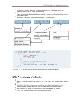 In addition to models, Backbone introduces the concept of Collections, which are
normally used to contain lists of Model objects.
These collections have advanced features and like a database can have indexes to improve
search performance.
XML Processing and Web Services
XML is a markup language, but unlike HTML, XML can be used to mark up any type of
data.
Benefits of XML data is that as plain text, it can be read and transferred between
applications and different operating systems as well as being human-readable.
XML is used on the web server to communicate asynchronously with the browser
Used as a data interchange format for moving information between systems
 