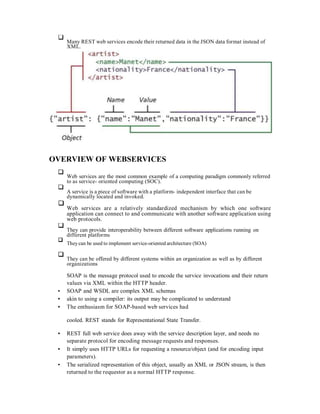 Many REST web services encode their returned data in the JSON data format instead of
XML.
OVERVIEW OF WEBSERVICES
Web services are the most common example of a computing paradigm commonly referred
to as service- oriented computing (SOC).
A service is a piece of software with a platform- independent interface that can be
dynamically located and invoked.
Web services are a relatively standardized mechanism by which one software
application can connect to and communicate with another software application using
web protocols.
They can provide interoperability between different software applications running on
different platforms
Theycan be used to implement service-oriented architecture (SOA)
They can be offered by different systems within an organization as well as by different
organizations
SOAP is the message protocol used to encode the service invocations and their return
values via XML within the HTTP header.
SOAP and WSDL are complex XML schemas
akin to using a compiler: its output may be complicated to understand
The enthusiasm for SOAP-based web services had
cooled. REST stands for Representational State Transfer.
REST full web service does away with the service description layer, and needs no
separate protocol for encoding message requests and responses.
It simply uses HTTP URLs for requesting a resource/object (and for encoding input
parameters).
The serialized representation of this object, usually an XML or JSON stream, is then
returned to the requestor as a normal HTTP response.
 