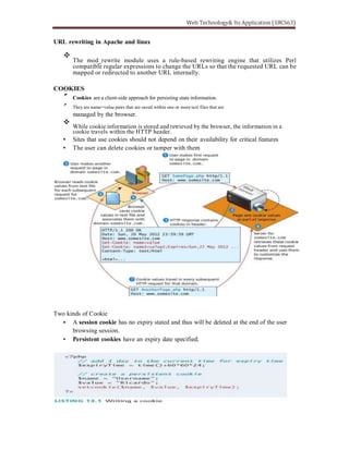 URL rewriting in Apache and linux
The mod_rewrite module uses a rule-based rewriting engine that utilizes Perl
compatible regular expressions to change the URLs so that the requested URL can be
mapped or redirected to another URL internally.
COOKIES
Cookies are a client-side approach for persisting state information.
They are name=value pairs that are saved within one or more text files that are
managed by the browser.
While cookie information is stored and retrieved by the browser, the information in a
cookie travels within the HTTP header.
Sites that use cookies should not depend on their availability for critical features
The user can delete cookies or tamper with them
Two kinds of Cookie
A session cookie has no expiry stated and thus will be deleted at the end of the user
browsing session.
Persistent cookies have an expiry date specified;
 