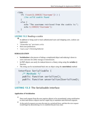 In addition to being used to track authenticated users and shopping carts, cookies can
implement:
Store user preferences
browsing behavior
SERIALIZATION
Serialization is the process of taking a complicated object and reducing it down to
zeros and ones for either storage or transmission.
In PHP objects can easily be reduced down to a binary string using the serialize ()
function.
The string can be reconstituted back into an object using the unserialize() method
Application of Serialization
Since each request from the user requires objects to be reconstituted, using serialization
to store and retrieve objects can be a rapid way to maintain state between requests.
At the end of a request you store the state in a serialized form, and then the next request
would begin by deserializing it to re establish the previous state.
 