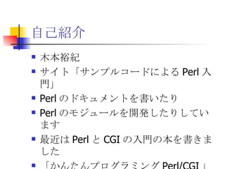 自己紹介 木本裕紀 サイト「サンプルコードによるPerl入門」 Perlのドキュメントを書いたり Perlのモジュールを開発したりしています 最近はPerlとCGIの入門の本を書きました 「かんたんプログラミングPerl/CGI」 