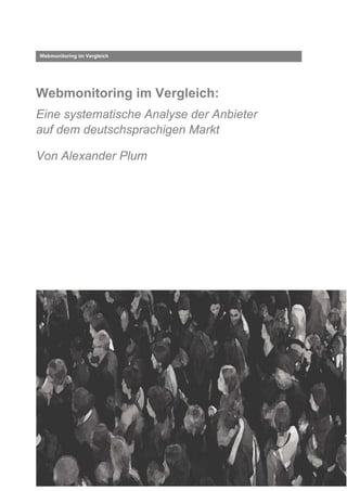 Webmonitoring im Vergleich




Webmonitoring im Vergleich:
Eine systematische Analyse der Anbieter
auf dem deutschsprachigen Markt

Von Alexander Plum




© Alexander Plum, 2009
 
