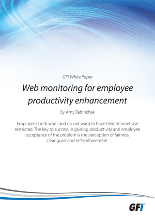 GFI White Paper

   Web monitoring for employee
    productivity enhancement
                        By Amy Babinchak

 Employees both want and do not want to have their Internet use
restricted. The key to success in gaining productivity and employee
       acceptance of the problem is the perception of fairness,
                  clear goals and self-enforcement.
 