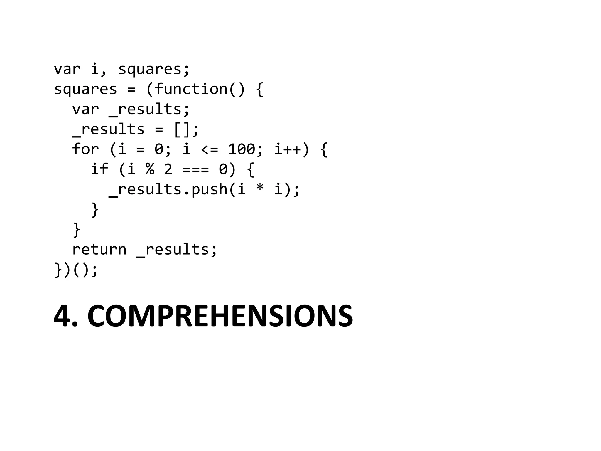 var	
  i,	
  squares;	
  
squares	
  =	
  (function()	
  {	
  
	
  	
  var	
  _results;	
  
	
  	
  _results	
  =	
  [];	
  
	
  	
  for	
  (i	
  =	
  0;	
  i	
  <=	
  100;	
  i++)	
  {	
  
	
  	
  	
  	
  if	
  (i	
  %	
  2	
  ===	
  0)	
  {	
  
	
  	
  	
  	
  	
  	
  _results.push(i	
  *	
  i);	
  
	
  	
  	
  	
  }	
  
	
  	
  }	
  
	
  	
  return	
  _results;	
  
})();	
  


4.	
  COMPREHENSIONS	
  
 