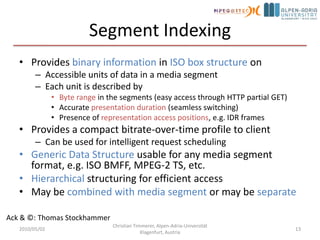 Media Presentation DescriptionRedundant information of Media Streams for the purpose to initially select or reject Groups or RepresentationsExamples: Codec, DRM, language, resolution, bandwidthAccess and Timing InformationHTTP-URL(s) and byte range for each accessible SegmentEarliest next update of the MPD on the serverSegment availability start and end time in wall-clock timeApproximated media start time and duration of a Media Segment in the media presentation timelineFor live service, instructions on starting playout such that media segments will be available in time for smooth playoutin the futureSwitching and splicing relationships across RepresentationsRelatively little other information2010/05/02Christian Timmerer, Alpen-Adria-Universität Klagenfurt, Austria11Ack & ©: Thomas Stockhammer