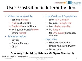User Frustration in Internet VideoVideo not accessibleBehind a firewallPluginnot availableBandwidthnot sufficientWrong/non-trusted deviceWrong formatFragmentationDevicesContent FormatsDRMsLow Quality of ExperienceLong start-up delayFrequent Re-bufferingLow playback qualityNo lip-syncNo DVD quality (language, subtitle)ExpensiveSucks my bandwidthNeed a dedicated devicesOther costs…2010/05/02Christian Timmerer, Alpen-Adria-Universität Klagenfurt, Austria2One way to build confidence ➪ Open StandardsAck & ©: Thomas Stockhammer