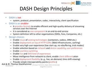 DASH Design PrinciplesDASH is notsystem, protocol, presentation, codec, interactivity, client specificationDASH is an enablerIt provides formats to enable efficient and high-quality delivery of streaming services over the InternetIt is considered as one component in an end-to-end serviceSystem definition left to other organizations (SDOs, Fora, Companies, etc.)Design choicesEnable reuse of existing technologies (containers, codecs, DRM etc.)Enable deployment on top of HTTP-CDNs (Web Infrastructures, caching)Enable very high user-experience (low start-up, no rebuffering, trick modes)Enable selection based on network and device capability, user preferencesEnable seamless switchingEnable live and DVD-kind of experiencesMove intelligence from network to client, enable client differentiationEnable deployment flexibility (e. g., live, on-demand, time-shift viewing)Provide simple interoperability points (profiles)2010/05/02Christian Timmerer, Alpen-Adria-Universität Klagenfurt, Austria8Ack & ©: Thomas Stockhammer