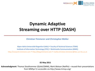 Dynamic AdaptiveStreaming over HTTP (DASH) Christian Timmerer and Christopher Müller Alpen-AdriaUniversität Klagenfurt (AAU)  Faculty of Technical Sciences (TEWI) Institute of Information Technology (ITEC)  Multimedia Communication (MMC) http://research.timmerer.com  http://blog.timmerer.com  mailto:christian.timmerer@itec.uni-klu.ac.at 02 May 2011 Acknowledgment: Thomas Stockhammer (QUALCOMM), Mark Watson (Netflix) – reused their presentations from MMSys’11 accessible via http://www.mmsys.org/ 