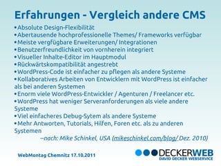 Erfahrungen - Vergleich andere CMS
 Absolute Design-Flexibilität
 Abertausende hochprofessionelle Themes/ Frameworks verfügbar
 Meiste vergfügbare Erweiterungen/ Integrationen
 Benutzerfreundlichkeit von vornherein integriert
 Visueller Inhalte-Editor im Hauptmodul
 Rückwärtskompatibilität angestrebt
 WordPress-Code ist einfacher zu pflegen als andere Systeme
 Kollaboratives Arbeiten von Entwicklern mit WordPress ist einfacher
als bei anderen Systemen
 Enorm viele WordPress-Entwickler / Agenturen / Freelancer etc.
 WordPress hat weniger Serveranforderungen als viele andere
Systeme
 Viel einfacheres Debug-Sytem als andere Systeme
 Mehr Antworten, Tutorials, Hilfen, Foren etc. als zu anderen
Systemen
          --nach: Mike Schinkel, USA (mikeschinkel.com/blog/ Dez. 2010)

 WebMontag Chemnitz 17.10.2011
 
