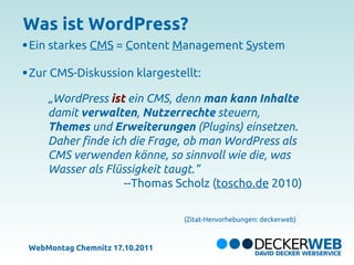 Was ist WordPress?
Ein starkes CMS = Content Management System

Zur CMS-Diskussion klargestellt:

    „WordPress ist ein CMS, denn man kann Inhalte
    damit verwalten, Nutzerrechte steuern,
    Themes und Erweiterungen (Plugins) einsetzen.
    Daher finde ich die Frage, ob man WordPress als
    CMS verwenden könne, so sinnvoll wie die, was
    Wasser als Flüssigkeit taugt.“
                   --Thomas Scholz (toscho.de 2010)

                                (Zitat-Hervorhebungen: deckerweb)



WebMontag Chemnitz 17.10.2011
 