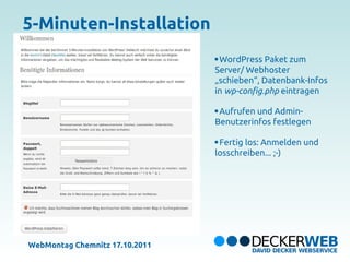 5-Minuten-Installation
                                 WordPress Paket zum
                                Server/ Webhoster
                                „schieben“, Datenbank-Infos
                                in wp-config.php eintragen

                                 Aufrufen und Admin-
                                Benutzerinfos festlegen

                                 Fertig los: Anmelden und
                                losschreiben... ;-)




WebMontag Chemnitz 17.10.2011
 