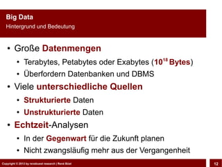 Big Data
  Hintergrund und Bedeutung


   ●    Große Datenmengen
          ●
               Terabytes, Petabytes oder Exabytes (1018 Bytes)
          ●    Überfordern Datenbanken und DBMS
   ●    Viele unterschiedliche Quellen
          ●    Strukturierte Daten
          ●    Unstrukturierte Daten
   ●    Echtzeit-Analysen
          ●    In der Gegenwart für die Zukunft planen
          ●    Nicht zwangsläufig mehr aus der Vergangenheit
Copyright © 2013 by CLOUD-PRO.de, Dr. Dietmar Büst
Copyright © 2013 by renebuest research | René Wiedemann, René Büst
                                                                     12
 