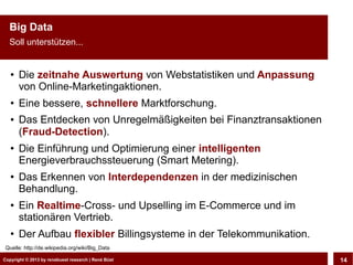 Big Data
  Soll unterstützen...


   ●   Die zeitnahe Auswertung von Webstatistiken und Anpassung
       von Online-Marketingaktionen.
   ●   Eine bessere, schnellere Marktforschung.
   ●   Das Entdecken von Unregelmäßigkeiten bei Finanztransaktionen
       (Fraud-Detection).
   ●
       Die Einführung und Optimierung einer intelligenten
       Energieverbrauchssteuerung (Smart Metering).
   ●
       Das Erkennen von Interdependenzen in der medizinischen
       Behandlung.
   ●
       Ein Realtime-Cross- und Upselling im E-Commerce und im
       stationären Vertrieb.
   ●
       Der Aufbau flexibler Billingsysteme in der Telekommunikation.
 Quelle: http://de.wikipedia.org/wiki/Big_Data

Copyright © 2013 by CLOUD-PRO.de, Dr. Dietmar Büst
Copyright © 2013 by renebuest research | René Wiedemann, René Büst
                                                                       14
 
