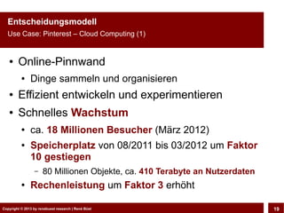Entscheidungsmodell
  Use Case: Pinterest – Cloud Computing (1)


   ●    Online-Pinnwand
          ●    Dinge sammeln und organisieren
   ●    Effizient entwickeln und experimentieren
   ●    Schnelles Wachstum
          ●    ca. 18 Millionen Besucher (März 2012)
          ●    Speicherplatz von 08/2011 bis 03/2012 um Faktor
               10 gestiegen
                 –    80 Millionen Objekte, ca. 410 Terabyte an Nutzerdaten
          ●    Rechenleistung um Faktor 3 erhöht

Copyright © 2013 by CLOUD-PRO.de, Dr. Dietmar Büst
Copyright © 2013 by renebuest research | René Wiedemann, René Büst
                                                                              19
 