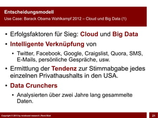 Entscheidungsmodell
  Use Case: Barack Obama Wahlkampf 2012 – Cloud und Big Data (1)


   ●    Erfolgsfaktoren für Sieg: Cloud und Big Data
   ●    Intelligente Verknüpfung von
          ●    Twitter, Facebook, Google, Craigslist, Quora, SMS,
               E-Mails, persönliche Gespräche, usw.
   ●    Ermittlung der Tendenz zur Stimmabgabe jedes
        einzelnen Privathaushalts in den USA.
   ●    Data Crunchers
          ●    Analysierten über zwei Jahre lang gesammelte
               Daten.

Copyright © 2013 by CLOUD-PRO.de, Dr. Dietmar Büst
Copyright © 2013 by renebuest research | René Wiedemann, René Büst
                                                                     21
 