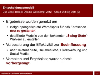 Entscheidungsmodell
  Use Case: Barack Obama Wahlkampf 2012 – Cloud und Big Data (2)


   ●    Ergebnisse wurden genutzt um
         ●    zielgruppengerichtete Werbespots für das Fernsehen
              neu zu gestalten.
         ●    detaillierte Modelle von den bekannten „Swing-State“-
              Wählern zu erstellen.
   ●    Verbesserung der Effektivität zur Beeinflussung
         ●    über Telefonanrufe, Hausbesuche, Direktwerbung und
              Social Media.
   ●    Verhalten und Ergebnisse wurden damit
        vorhergesagt.

Copyright © 2013 by CLOUD-PRO.de, Dr. Dietmar Büst
Copyright © 2013 by renebuest research | René Wiedemann, René Büst
                                                                      22
 