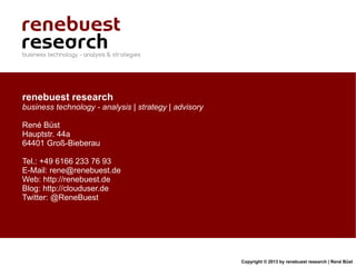 renebuest research
business technology - analysis | strategy | advisory

René Büst
Hauptstr. 44a
64401 Groß-Bieberau

Tel.: +49 6166 233 76 93
E-Mail: rene@renebuest.de
Web: http://renebuest.de
Blog: http://clouduser.de
Twitter: @ReneBuest




                                                       Copyright © 2013 by renebuest research | René Büst
 