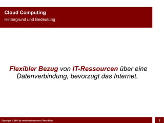 Cloud Computing
  Hintergrund und Bedeutung




       Flexibler Bezug von IT-Ressourcen über eine
         Datenverbindung, bevorzugt das Internet.




Copyright © 2013 by CLOUD-PRO.de, Dr. Dietmar Büst
Copyright © 2013 by renebuest research | René Wiedemann, René Büst
                                                                     7
 