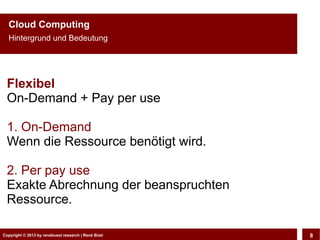 Cloud Computing
  Hintergrund und Bedeutung




 Flexibel
 On-Demand + Pay per use

 1. On-Demand
 Wenn die Ressource benötigt wird.

 2. Per pay use
 Exakte Abrechnung der beanspruchten
 Ressource.

Copyright © 2013 by CLOUD-PRO.de, Dr. Dietmar Büst
Copyright © 2013 by renebuest research | René Wiedemann, René Büst
                                                                     8
 