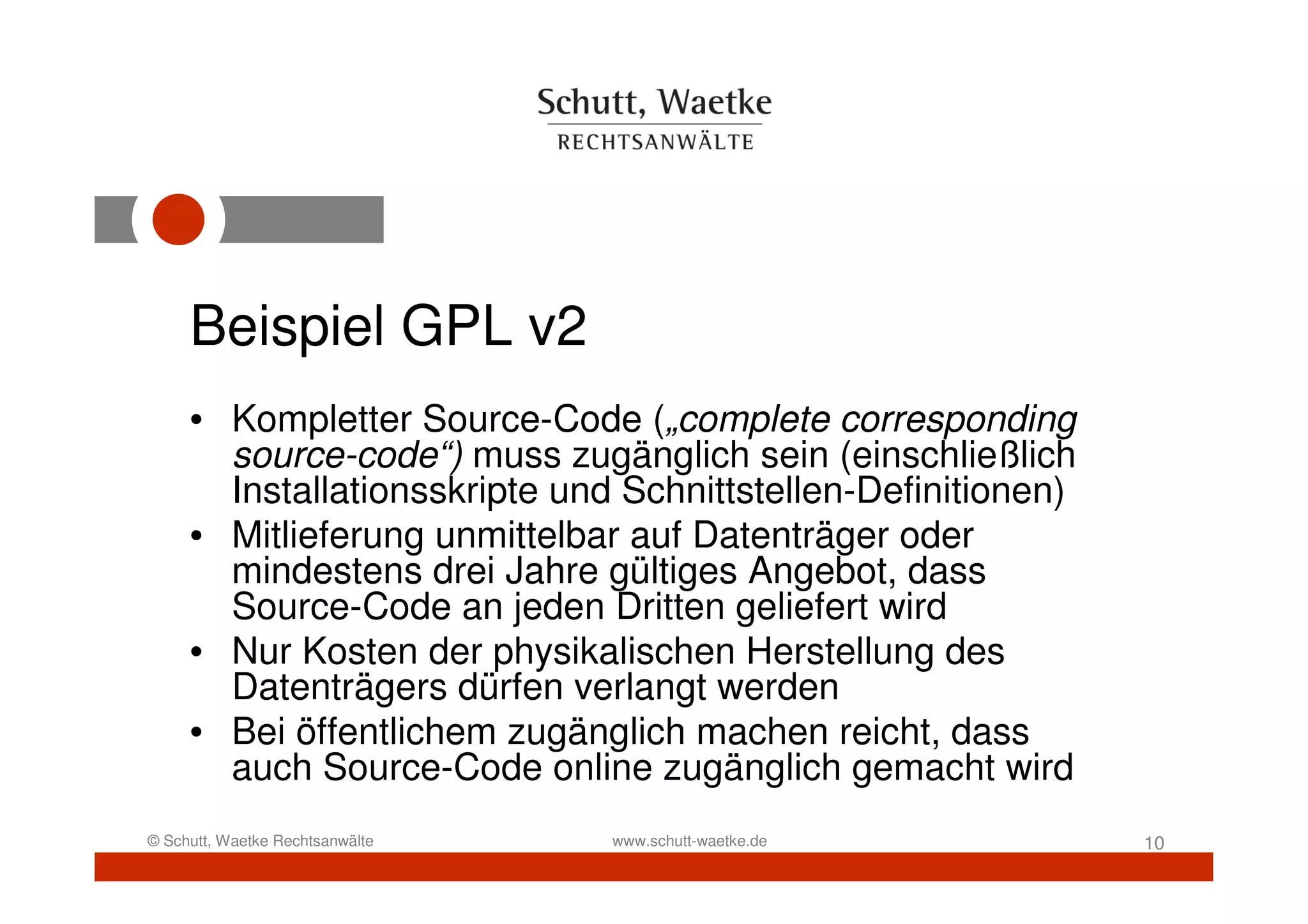 Beispiel GPL v2
     • Kompletter Source-Code („complete corresponding
       source-code“) muss zugänglich sein (einschließlich
       Installationsskripte und Schnittstellen-Definitionen)
     • Mitlieferung unmittelbar auf Datenträger oder
       mindestens drei Jahre gültiges Angebot, dass
       Source-Code an jeden Dritten geliefert wird
     • Nur Kosten der physikalischen Herstellung des
       Datenträgers dürfen verlangt werden
     • Bei öffentlichem zugänglich machen reicht, dass
       auch Source-Code online zugänglich gemacht wird
© Schutt, Waetke Rechtsanwälte   www.schutt-waetke.de          10
 