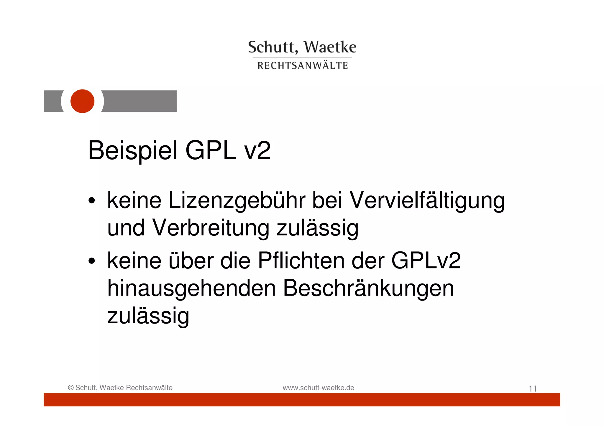 Beispiel GPL v2
     • keine Lizenzgebühr bei Vervielfältigung
       und Verbreitung zulässig
     • keine über die Pflichten der GPLv2
       hinausgehenden Beschränkungen
       zulässig

© Schutt, Waetke Rechtsanwälte   www.schutt-waetke.de   11
 