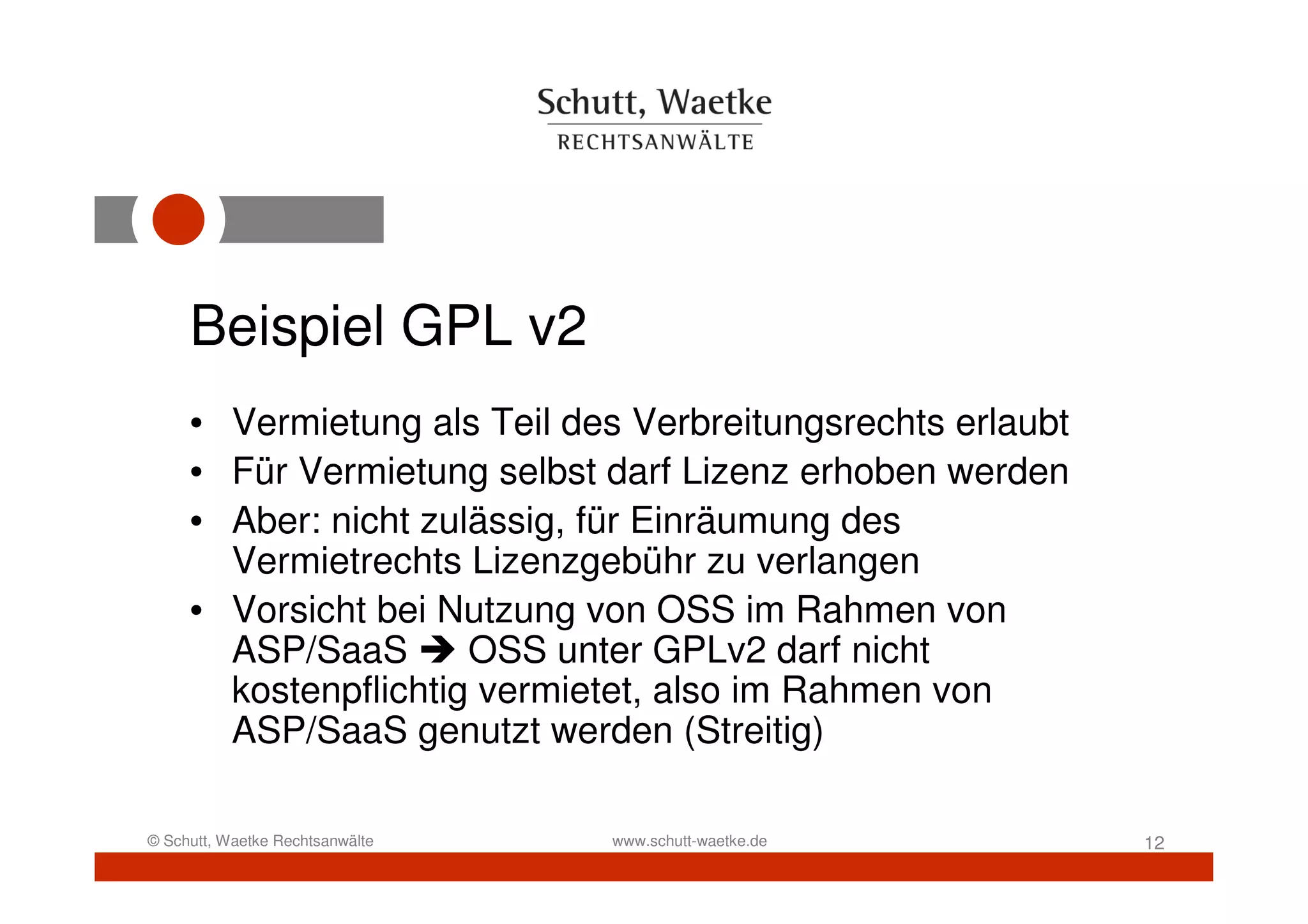 Beispiel GPL v2
     • Vermietung als Teil des Verbreitungsrechts erlaubt
     • Für Vermietung selbst darf Lizenz erhoben werden
     • Aber: nicht zulässig, für Einräumung des
       Vermietrechts Lizenzgebühr zu verlangen
     • Vorsicht bei Nutzung von OSS im Rahmen von
       ASP/SaaS       OSS unter GPLv2 darf nicht
       kostenpflichtig vermietet, also im Rahmen von
       ASP/SaaS genutzt werden (Streitig)

© Schutt, Waetke Rechtsanwälte   www.schutt-waetke.de       12
 