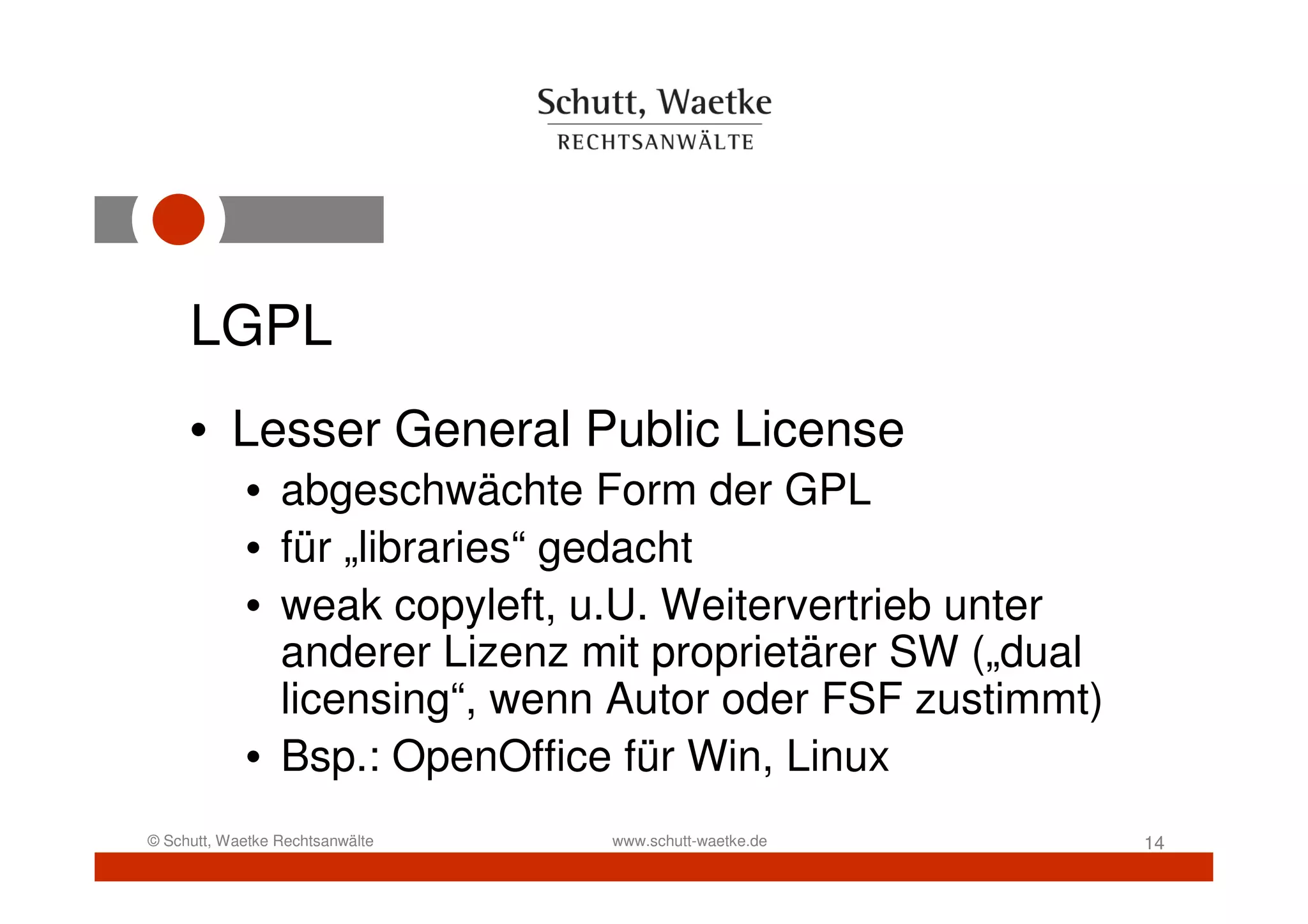 LGPL
     • Lesser General Public License
            • abgeschwächte Form der GPL
            • für „libraries“ gedacht
            • weak copyleft, u.U. Weitervertrieb unter
              anderer Lizenz mit proprietärer SW („dual
              licensing“, wenn Autor oder FSF zustimmt)
            • Bsp.: OpenOffice für Win, Linux
© Schutt, Waetke Rechtsanwälte   www.schutt-waetke.de     14
 